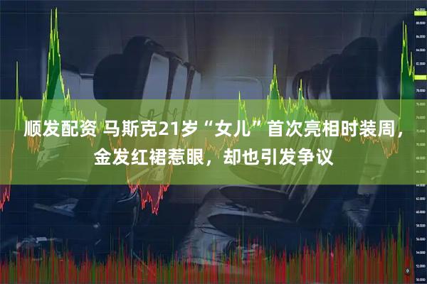 顺发配资 马斯克21岁“女儿”首次亮相时装周，金发红裙惹眼，却也引发争议