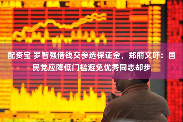 配资宝 罗智强借钱交参选保证金，郑丽文吁：国民党应降低门槛避免优秀同志却步