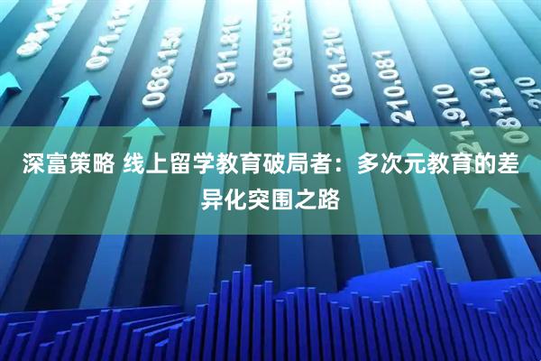 深富策略 线上留学教育破局者：多次元教育的差异化突围之路