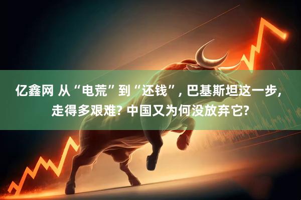亿鑫网 从“电荒”到“还钱”, 巴基斯坦这一步, 走得多艰难? 中国又为何没放弃它?