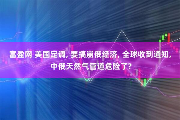 富盈网 美国定调, 要搞崩俄经济, 全球收到通知, 中俄天然气管道危险了?