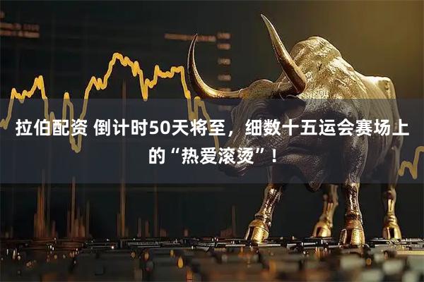 拉伯配资 倒计时50天将至，细数十五运会赛场上的“热爱滚烫”！