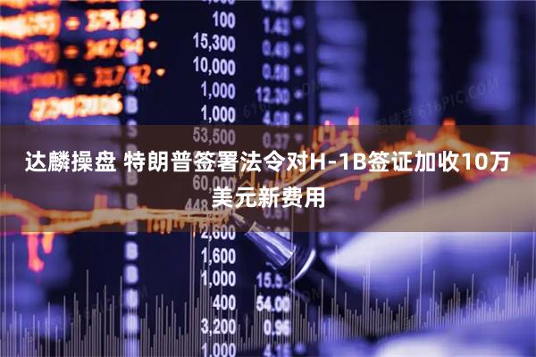 达麟操盘 特朗普签署法令对H-1B签证加收10万美元新费用