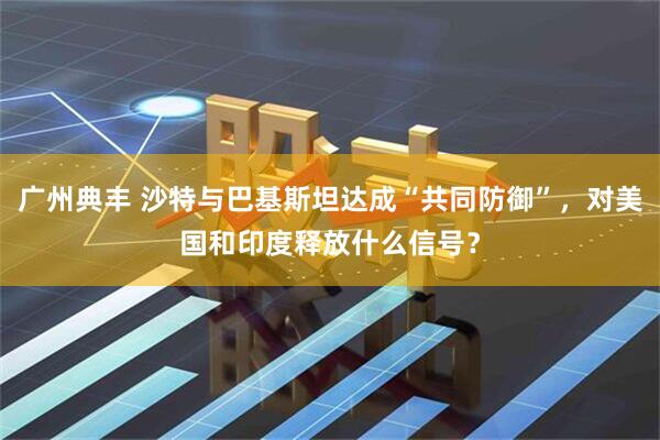 广州典丰 沙特与巴基斯坦达成“共同防御”，对美国和印度释放什么信号？