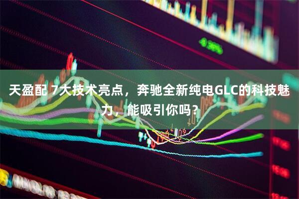 天盈配 7大技术亮点，奔驰全新纯电GLC的科技魅力，能吸引你吗？