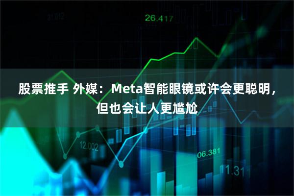 股票推手 外媒：Meta智能眼镜或许会更聪明，但也会让人更尴尬
