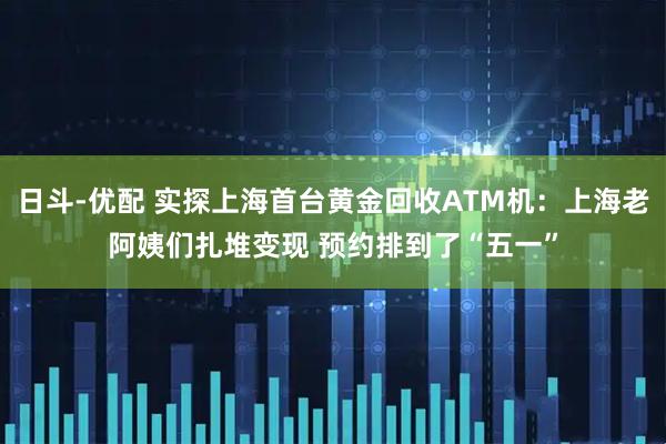 日斗-优配 实探上海首台黄金回收ATM机：上海老阿姨们扎堆变现 预约排到了“五一”