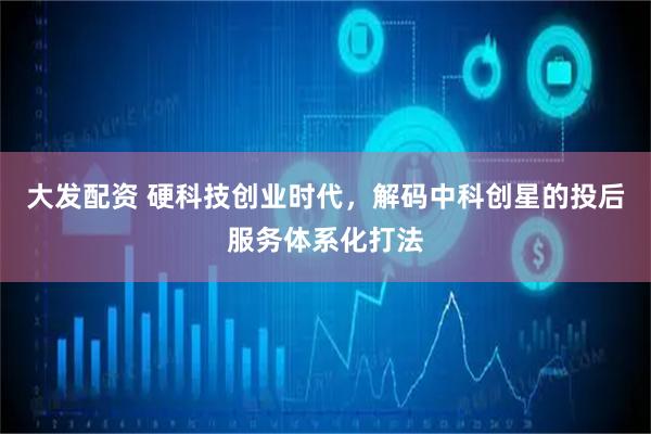 大发配资 硬科技创业时代，解码中科创星的投后服务体系化打法