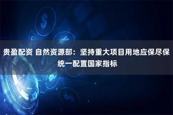 贵盈配资 自然资源部：坚持重大项目用地应保尽保 统一配置国家指标
