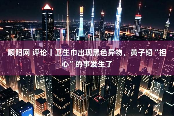 顺阳网 评论丨卫生巾出现黑色异物，黄子韬“担心”的事发生了