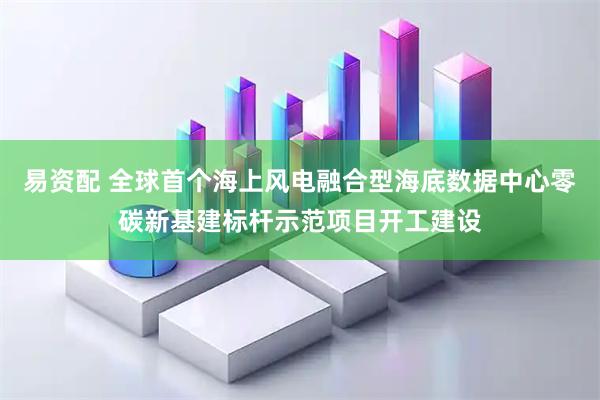 易资配 全球首个海上风电融合型海底数据中心零碳新基建标杆示范项目开工建设