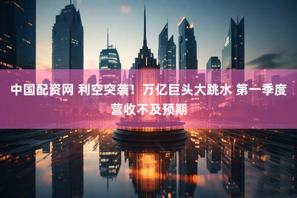 中国配资网 利空突袭！万亿巨头大跳水 第一季度营收不及预期