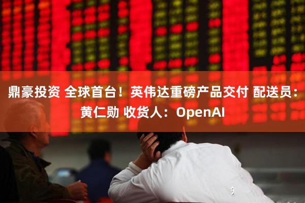 鼎豪投资 全球首台！英伟达重磅产品交付 配送员：黄仁勋 收货人：OpenAI