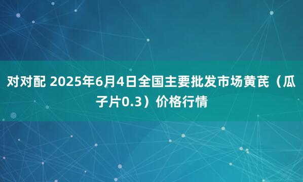对对配 2025年6月4日全国主要批发市场黄芪（瓜子片0.3）价格行情