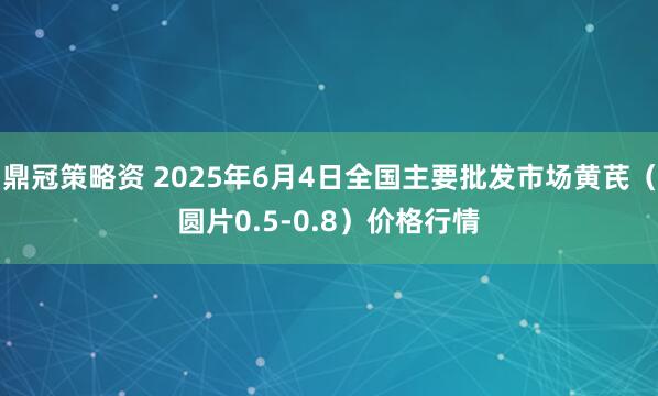 鼎冠策略资 2025年6月4日全国主要批发市场黄芪（圆片0.5-0.8）价格行情