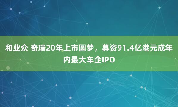 和业众 奇瑞20年上市圆梦，募资91.4亿港元成年内最大车企IPO