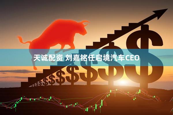 天诚配资 刘嘉铭任启境汽车CEO