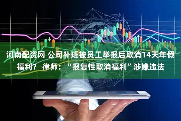 河南配资网 公司补班被员工举报后取消14天年假福利？ 律师：“报复性取消福利”涉嫌违法