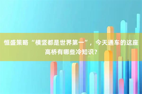 恒盛策略 “横竖都是世界第一”，今天通车的这座高桥有哪些冷知识？