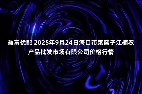 盈富优配 2025年9月24日海口市菜篮子江楠农产品批发市场有限公司价格行情