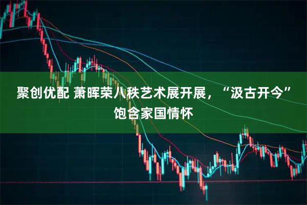 聚创优配 萧晖荣八秩艺术展开展，“汲古开今”饱含家国情怀