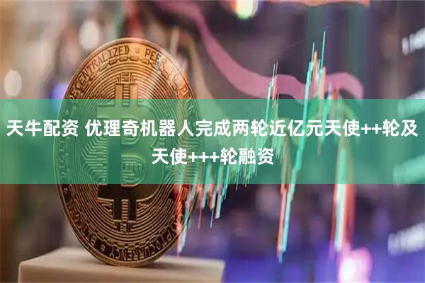 天牛配资 优理奇机器人完成两轮近亿元天使++轮及天使+++轮融资