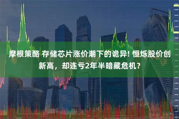摩根策酪 存储芯片涨价潮下的诡异! 恒烁股价创新高，却连亏2年半暗藏危机？