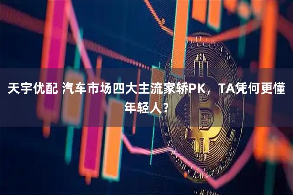 天宇优配 汽车市场四大主流家轿PK，TA凭何更懂年轻人？
