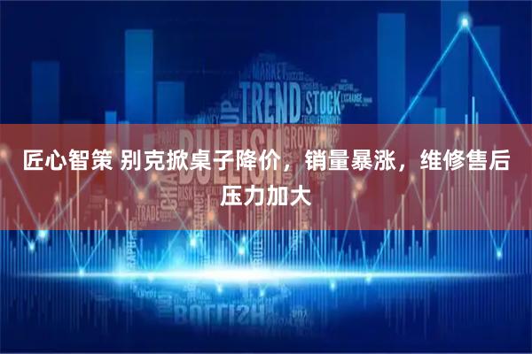 匠心智策 别克掀桌子降价，销量暴涨，维修售后压力加大