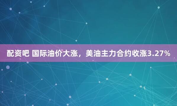 配资吧 国际油价大涨，美油主力合约收涨3.27%