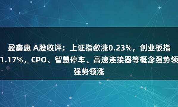 盈鑫惠 A股收评：上证指数涨0.23%，创业板指涨1.17%，CPO、智慧停车、高速连接器等概念强势领涨