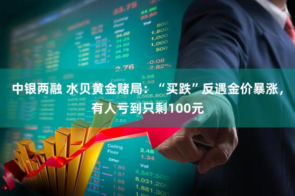 中银两融 水贝黄金赌局：“买跌”反遇金价暴涨，有人亏到只剩100元