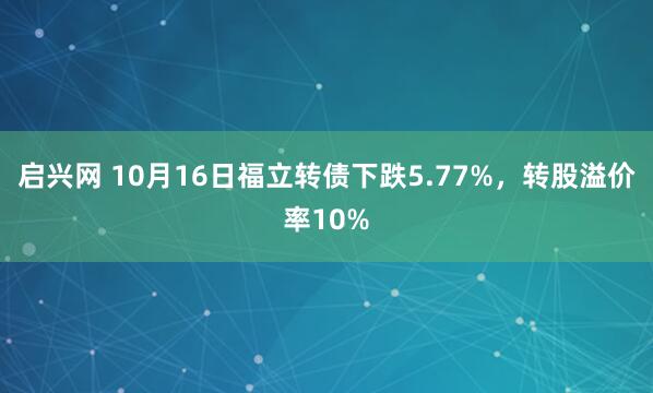 启兴网 10月16日福立转债下跌5.77%，转股溢价率10%
