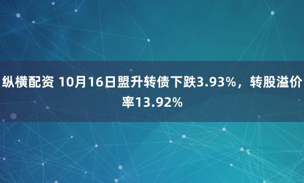 纵横配资 10月16日盟升转债下跌3.93%，转股溢价率13.92%