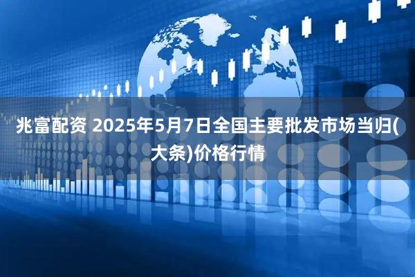 兆富配资 2025年5月7日全国主要批发市场当归(大条)价格行情