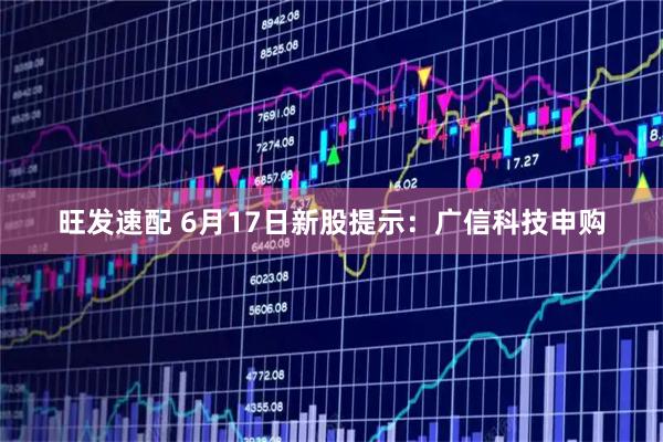 旺发速配 6月17日新股提示：广信科技申购