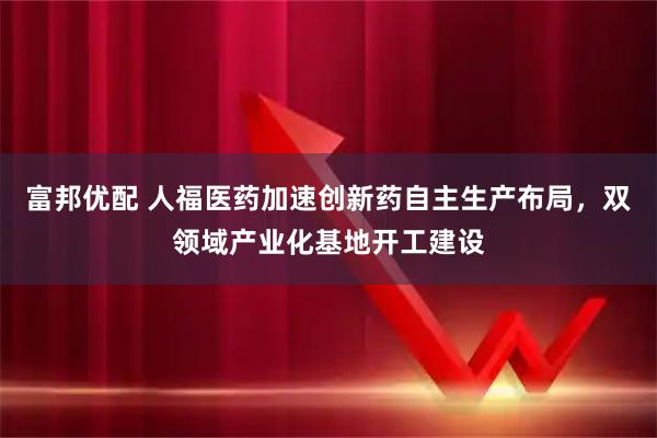 富邦优配 人福医药加速创新药自主生产布局，双领域产业化基地开工建设