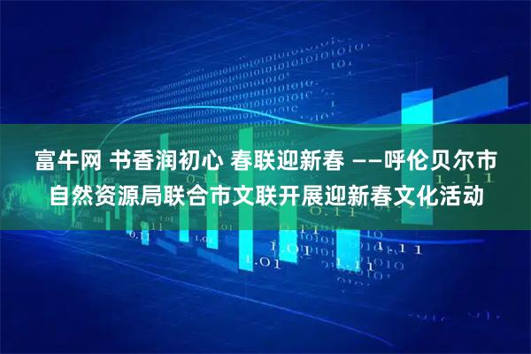 富牛网 书香润初心 春联迎新春 ——呼伦贝尔市自然资源局联合市文联开展迎新春文化活动