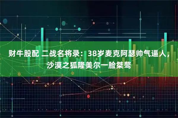 财牛股配 二战名将录：38岁麦克阿瑟帅气逼人，沙漠之狐隆美尔一脸桀骜