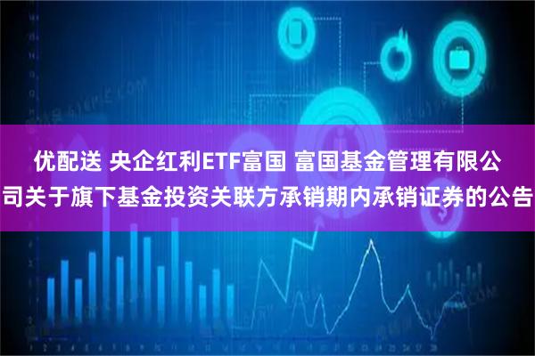 优配送 央企红利ETF富国 富国基金管理有限公司关于旗下基金投资关联方承销期内承销证券的公告
