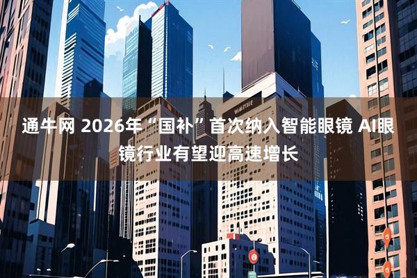 通牛网 2026年“国补”首次纳入智能眼镜 AI眼镜行业有望迎高速增长