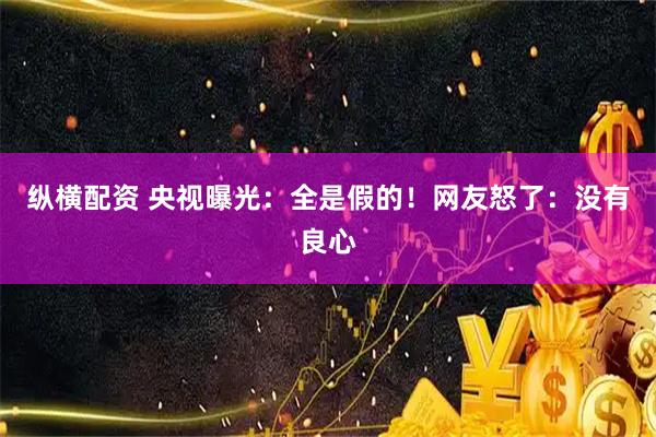 纵横配资 央视曝光：全是假的！网友怒了：没有良心