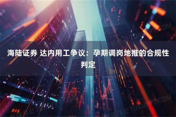 海陆证券 达内用工争议：孕期调岗地推的合规性判定