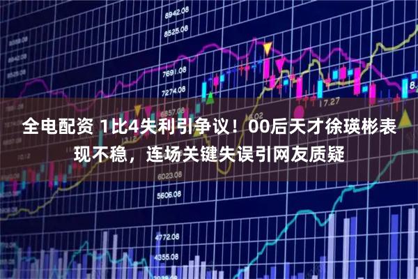 全电配资 1比4失利引争议！00后天才徐瑛彬表现不稳，连场关键失误引网友质疑