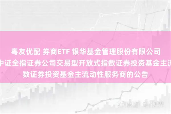 粤友优配 券商ETF 银华基金管理股份有限公司关于调整旗下银华中证全指证券公司交易型开放式指数证券投资基金主流动性服务商的公告