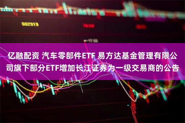 亿融配资 汽车零部件ETF 易方达基金管理有限公司旗下部分ETF增加长江证券为一级交易商的公告