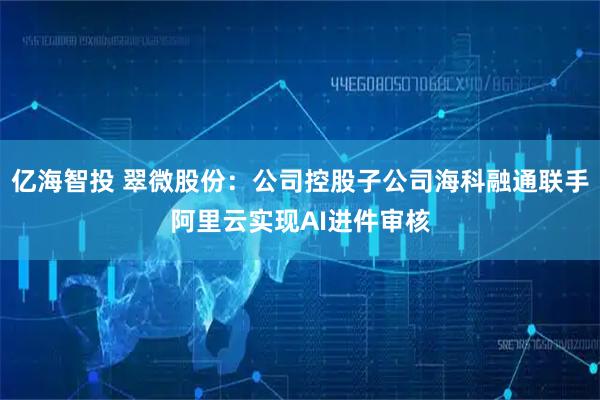 亿海智投 翠微股份：公司控股子公司海科融通联手阿里云实现AI进件审核