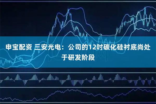申宝配资 三安光电：公司的12吋碳化硅衬底尚处于研发阶段
