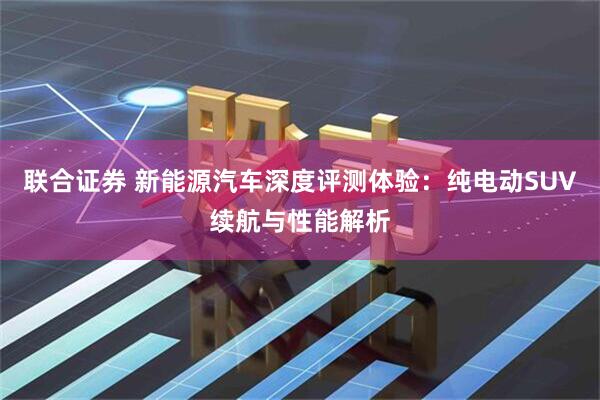联合证券 新能源汽车深度评测体验：纯电动SUV续航与性能解析