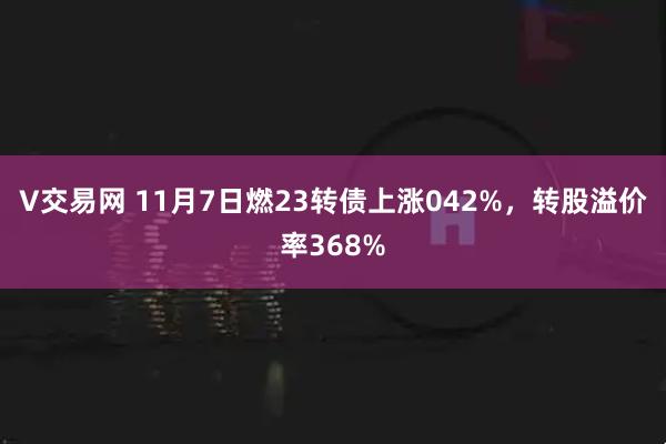 V交易网 11月7日燃23转债上涨042%，转股溢价率368%